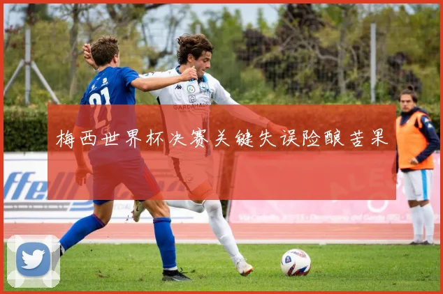 梅西世界杯决赛关键失误险酿苦果