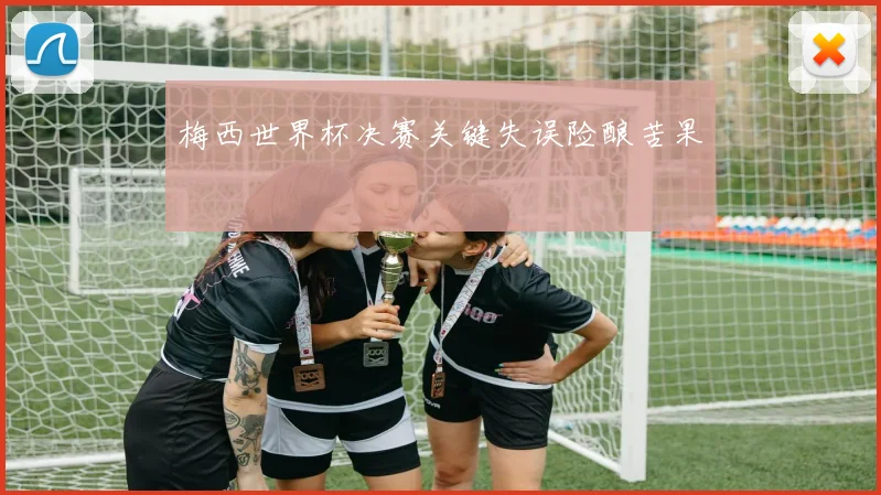 梅西世界杯决赛关键失误险酿苦果