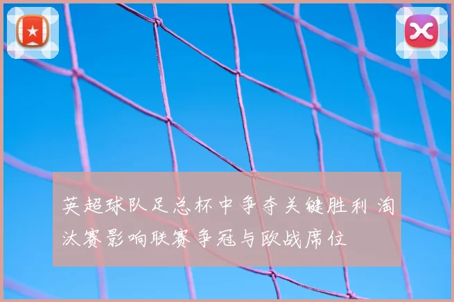 英超球队足总杯中争夺关键胜利 淘汰赛影响联赛争冠与欧战席位