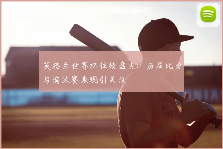 英格兰世界杯往绩盘点:历届比分与淘汰赛表现引关注