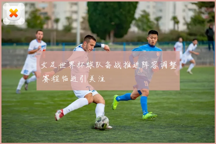 女足世界杯球队备战推进阵容调整 赛程临近引关注