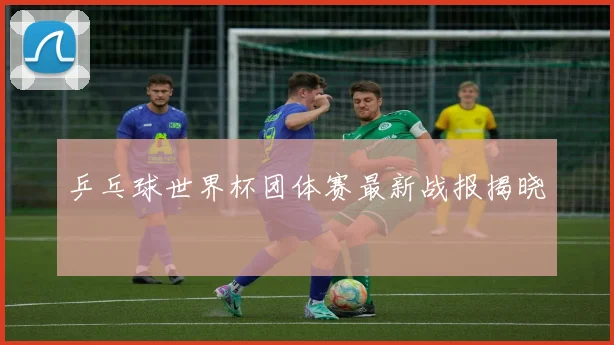 乒乓球世界杯团体赛最新战报揭晓