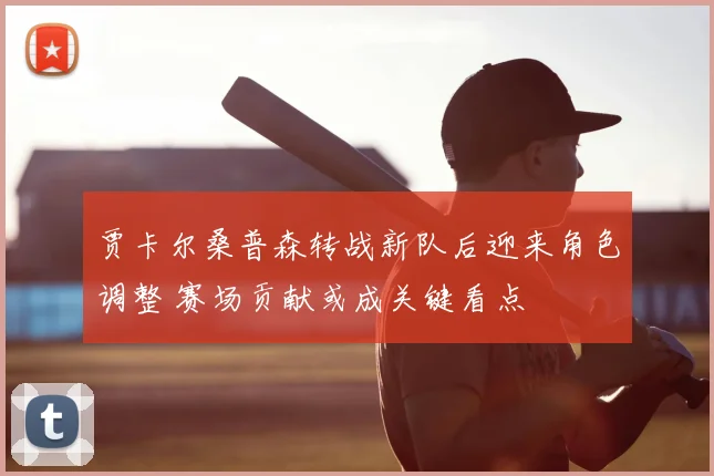 贾卡尔桑普森转战新队后迎来角色调整 赛场贡献或成关键看点
