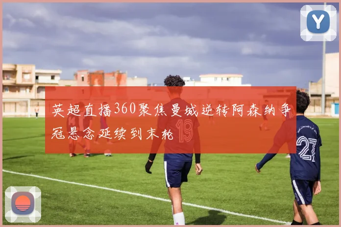 英超直播360聚焦曼城逆转阿森纳争冠悬念延续到末轮
